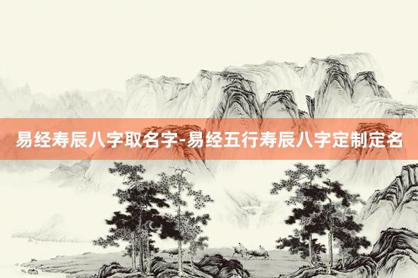 易经寿辰八字取名字-易经五行寿辰八字定制定名
