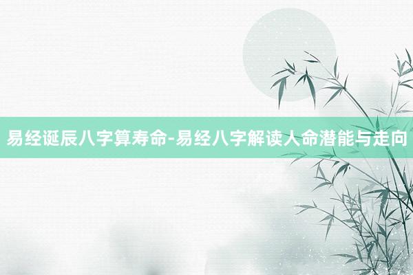易经诞辰八字算寿命-易经八字解读人命潜能与走向