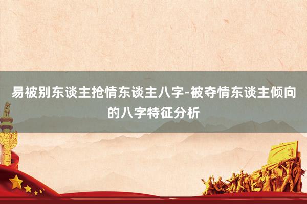 易被别东谈主抢情东谈主八字-被夺情东谈主倾向的八字特征分析